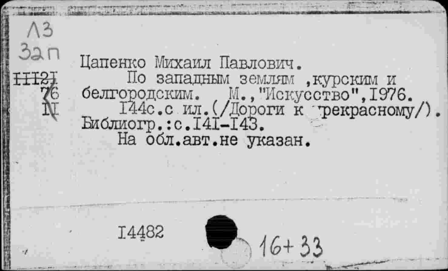 ﻿лз
№
Цапенко Михаил Павлович.
По западным землям .курским и белгородским. М.,"Искусство",1976.
144с.с ил.(/Дороги к трекрасному/).
Библиогр.: с.I4I-I43.
На обл.авт.не указан.
14482
-16+33